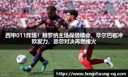 西甲011炸场！赫罗纳主场保级续命，毕尔巴鄂冲欧发力，恩怨对决再燃烽火